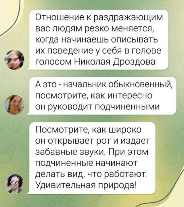 Отношение к раздражающим вас людям резко меняется, когда начинаешь описывать их поведение у себя в голове голосом Николая Дроздова. А это — начальник обыкновенный, посмотрите, как интересно он руководит подчиненными. Посмотрите, как широко он открывает рот и издает забавные звуки. При этом подчиненные начинают делать вид, что работают. Удивительная природа!