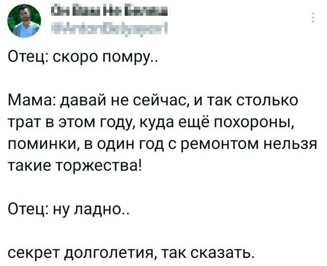 Отец: скоро помру.. Мама: давай не сейчас, и так столько трат в этом году, куда ещё похороны, поминки, в один год с ремонтом нельзя такие торжества! Отец: ну ладно.. секрет долголетия, так сказать.