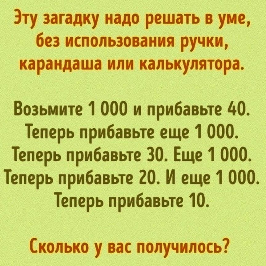 Эту загадку надо решать уме без использования ручки карандаша или калькулятора Возьмите 1 000 и прибавьте 40 Теперь прибавьте еще 1 000 Теперь прибавьте 30 Еще 1 000 Теперь прибавьте 20 И еще 1 000 Теперь прибавьте 10 Сколько у вас получилось