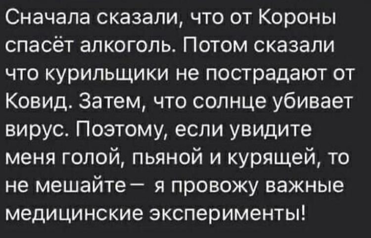 Сначала сказали что от Короны спасёт алкоголь Потом сказали что курильщики не пострадают от Ковид Затем что солнце убивает вирус Поэтому если увидите меня голой пьяной и курящей то не мешайте я провожу важные медицинские эксперименты