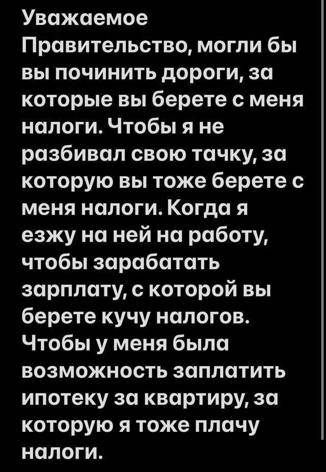 Уважаемое Правительство могли бы вы починить дороги за которые вы берете с меня налоги Чтобы я не разбивал свою точку за которую вы тоже берете с меня налоги Когда я езжу на ней на работу чтобы зарабатать зарплату с которой вы берете кучу налогов Чтобы у меня была возможность заплатить ипотеку за квартиру за которую я тоже плачу налоги