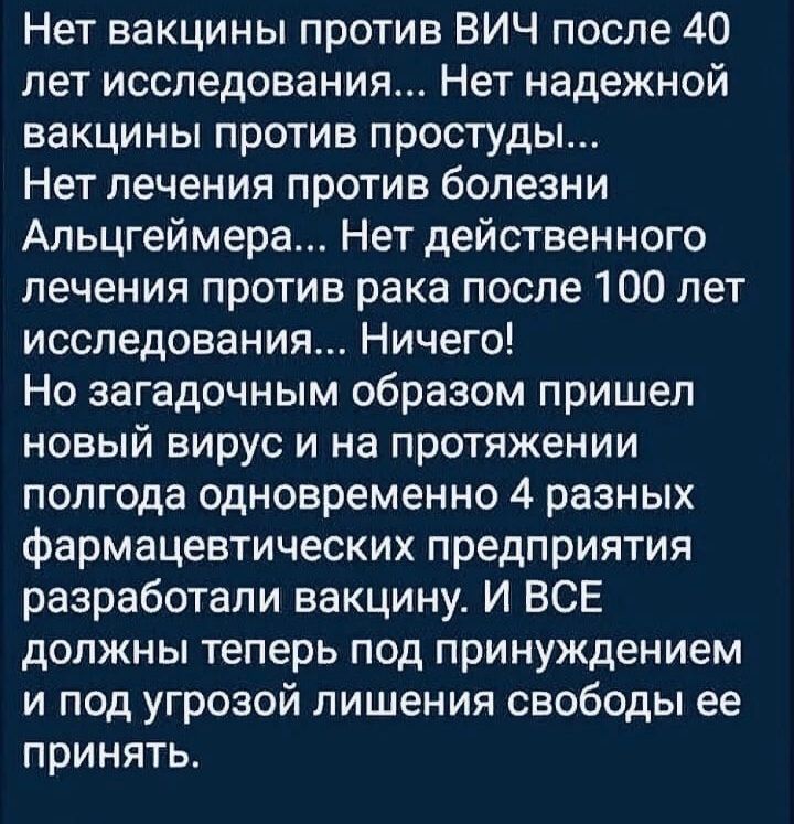 Нет вакцины против ВИЧ после 40 лет исследования Нет надежной вакцины против простуды Нет лечения против болезни Альцгеймера Нет действенного лечения против рака после 100 лет исследования Ничего Но загадочным образом пришел новый вирус и на протяжении полгода одновременно 4 разных фармацевтических предприятия разработали вакцину И ВСЕ должны теперь под принуждением и под угрозой лишения свободы е