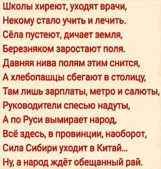 Школы хиреют уходят врачи Некому стало учить и лечить Сёла пустеют дичает земля Березняком заростают поля Давняя нива полям этим снится А хлебопашцы сбегают в столицу Там лишь зарплаты метро и салюты Руководители спесью надуты А по Руси вымирает народ Всё здесь в провинции наоборот Сила Сибири уходит в Китай Ну а народ ждёт обещанный рай