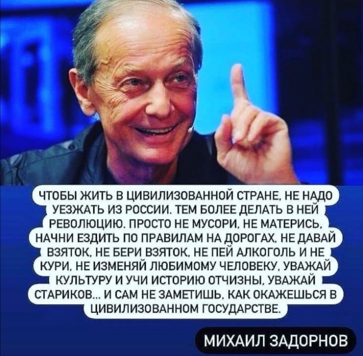 ЧТОБЫ ЖИТЬ В ЦИВИЛИЗОВАННОЙ СТРАНЕ НЕ НАДО УЕЗЖАТЬ ИЗ РОССИИ ТЕМ БОЛЕЕ ДЕЛАТЬ В НЕЙ РЕВОЛЮЦИЮ ПРОСТО НЕ МУСОРИ НЕ МАТЕРИСЬ НАЧНИ ЕЗДИТЬ ПО ПРАВИЛАМ НА ДОРОГАХ НЕ ДАВАЙ ВЗЯТОК НЕ БЕРИ ВЗЯТОК НЕ ПЕЙ АЛКОГОЛЬ И НЕ КУРИ НЕ ИЗМЕНЯЙ ЛЮБИМОМУ ЧЕЛОВЕКУ УВАЖАЙ КУЛЬТУРУ И УЧИ ИСТОРИЮ ОТЧИЗНЫ УВАЖАЙ СТАРИКОВ И САМ НЕ ЗАМЕТИШЬ КАК ОКАЖЕШЬСЯ В ЦИВИЛИЗОВАННОМ ГОСУДАРСТВЕ МИХАИЛ ЗАДОРНОВ