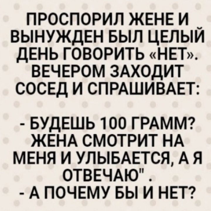 ПРОСПОРИЛ ЖЕНЕ И _ ВЫНУЖДЕН БЫЛ ЦЕЛЫИ ДЕНЬ ГОВОРИТЬ НЕТ ВЕЧЕРОМ ЗАХОДИТ СОСЕД И СПРАШИВАЕТ БУДЕШЬ 100 ГРАММ ЖЕНА СМОТРИТ НА МЕНЯ И УЛЫБАЕТСЯ А Я ОТВЕЧАЮ А ПОЧЕМУ БЫ И НЕТ