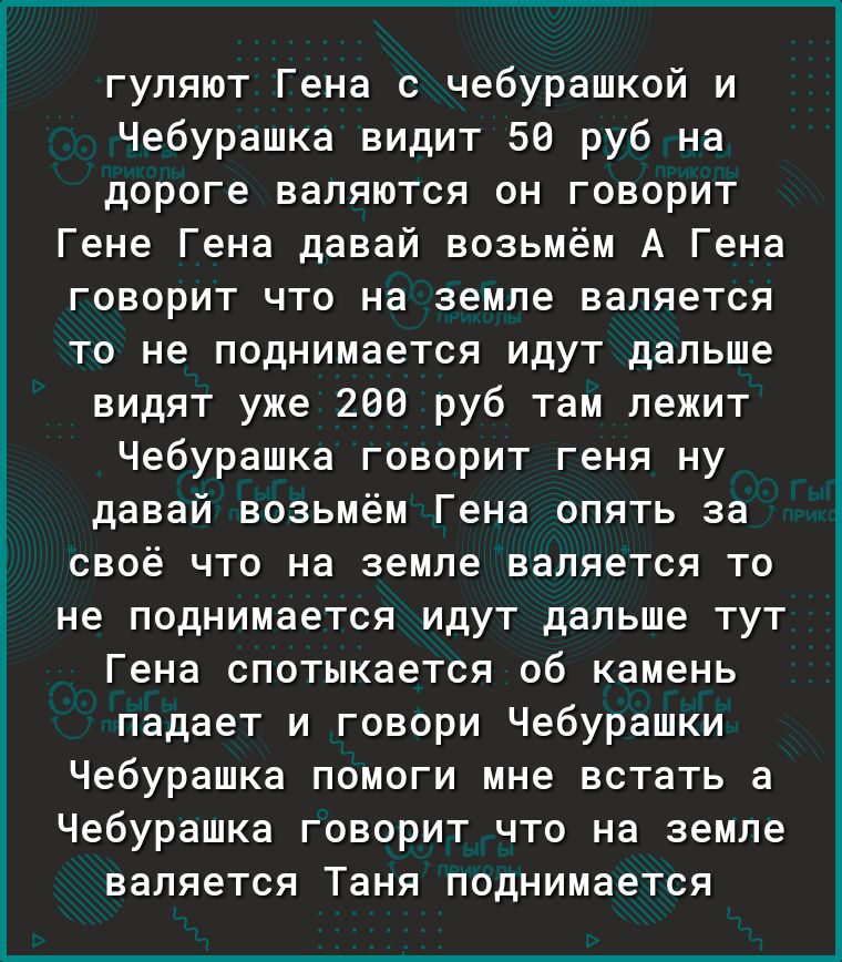 гуляют Гена с чебурашкой и Чебурашка видит 50 руб на дороге валяются он говорит Гене Гена давай возьмём А Гена говорит что на земле валяется то не поднимается идут дальше видят уже 200 руб там лежит Чебурашка говорит геня ну давай возьмём Гена опять за своё что на земле валяется то не поднимается идут дальше тут Гена спотыкается об камень падает и говори Чебурашки Чебурашка помоги мне встать а Чеб