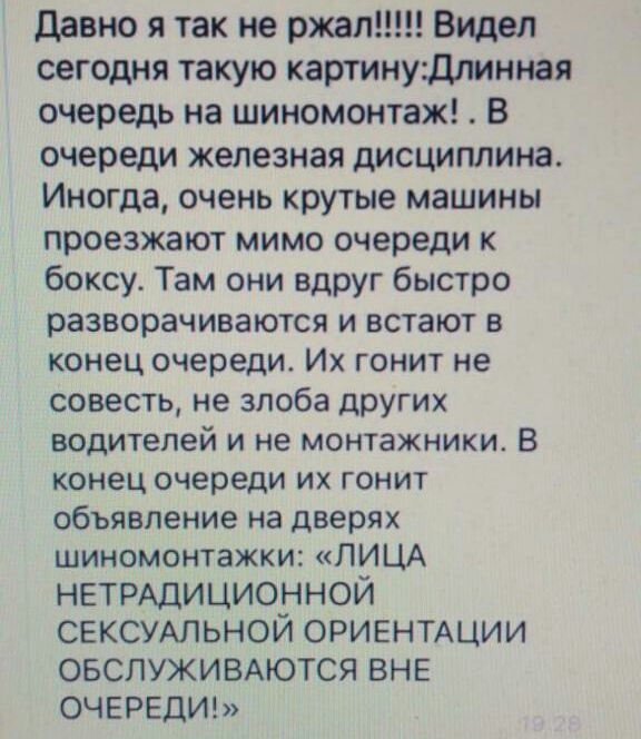 давно я так не ржалт Видел сегодня такую картину длинная очередь на шиномонтаж В очереди железная дисциплина Иногда очень крутые машины проезжают мимо очереди к боксу Там они вдруг быстро разворачиваются и встают в конец очереди Их гонит не совесть не злоба других водителей и не монтажники В конец очереди их гонит объявление на дверях шиномонтажки ЛИЦА НЕТРАДИЦИОННОЙ СЕКСУАЛЬНОЙ ориентихции ОБСЛУЖ