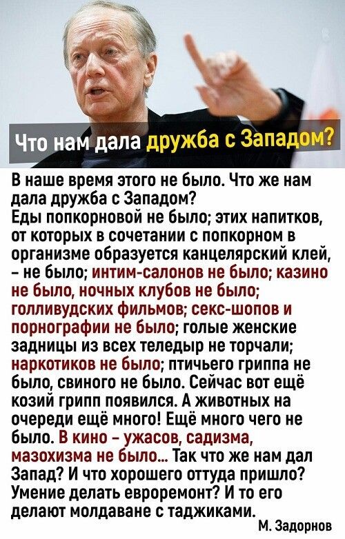 Что нам дала дружба с Западом В наше время этого не было Что же нам дала дружба с Западом Еды попкорновой не было этих напитков от которых в сочетании с попкорном в организме образуется канцелярский клей не было интим салонов не было казино не было ночных клубов не было голливудских фильмов секс шопов и порнографии не было голые женские задницы из всех теледыр не торчали наркотиков не было птичьег