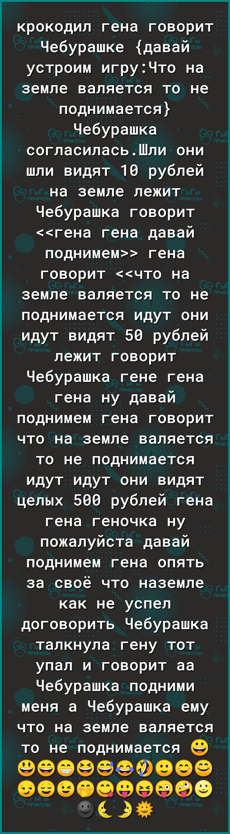 крокодил гена говорит Чебурашке давай устроим игруЧто на земле валяется то не поднимается Чебурашка согласиласьШли они шли видят 10 рублей на земле лежит Чебурашка говорит гена гена давай поднимем гена говорит что на земле валяется то не поднимается идут они идут видят 50 рублей лежит говорит Чебурашка гене гена гена ну давай поднимем гена говорит что на земле валяется то не поднимается идут идут 