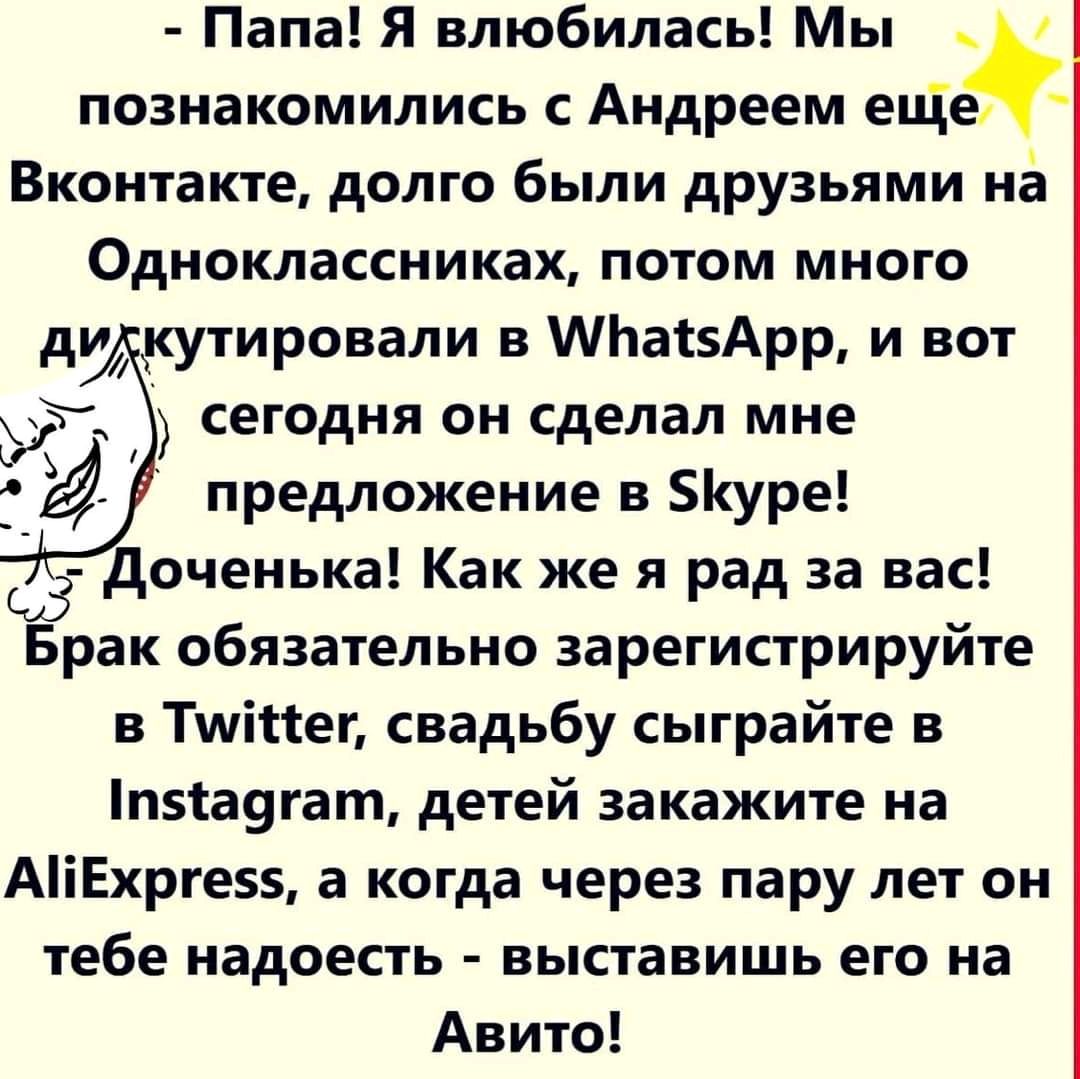 Папа Я влюбилась Мы познакомились с Андреем еще Вконтакте долго были друзьями на Одноклассниках потом много кутировали в МЬатзАрр и вот сегодня он сделал мне предложение в уре доченька Как же я рад за вас Брак обязательно зарегистрируйте в Тшісіег свадьбу сыграйте в п51а9гат детей закажите на АіЕхрге5 а когда через пару лет он тебе надоесть выставишь его на Авито