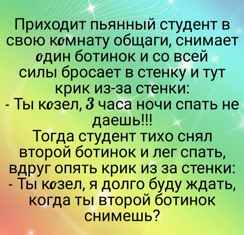 Приходит пьянный студент в свою комнату общаги снимает один ботинок и со всей силы бросает в стенку и тут крик из за стенки Ты козел 8 часа ночи спать не даешь Тогда студент тихо снял второй ботинок и лег спать вдруг опять крик из за стенки Ты козел я долго буду ждать когда ты второй ботинок снимешь