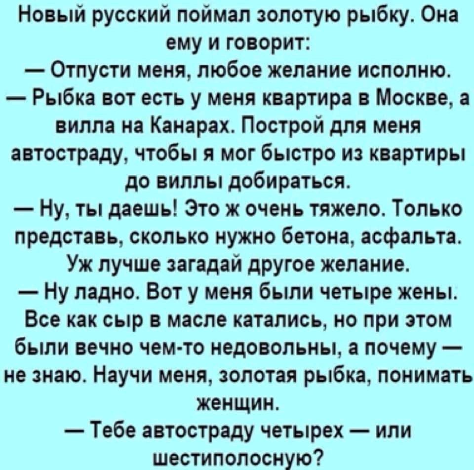 Новый русский поймал золотую рыбку Она ему и говорит Отпусти меня любое желание исполню Рыбка вот есть у меня квартира в Москве а вилла на Канарах Построй для меня автостраду чтобы я мог быстро из квартиры до виллы добираться Ну ты даешь Это их очень тяжело Только представь сколько нужно бетона асфальта Уж лучше загадай другое желание Ну ладно Вот у меня были четыре жены Все как сыр в масле катали