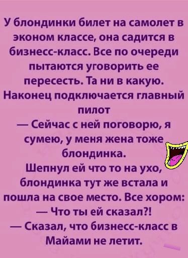 У блондинки билет на самолет в эконом классе она садится в бизнесс класс Все по очереди пытаются уговорить ее пересесть Та ни в какую Наконец подключается главный пилот Сейчас с ней поговорю я сумею у меня жена тоже блондинка Шепнуп ей что то на ухо блондинка тут же встала и пошла на свое место Все хором Что ты ей сказал Сказал что бизнесс класс в Майами ие петит