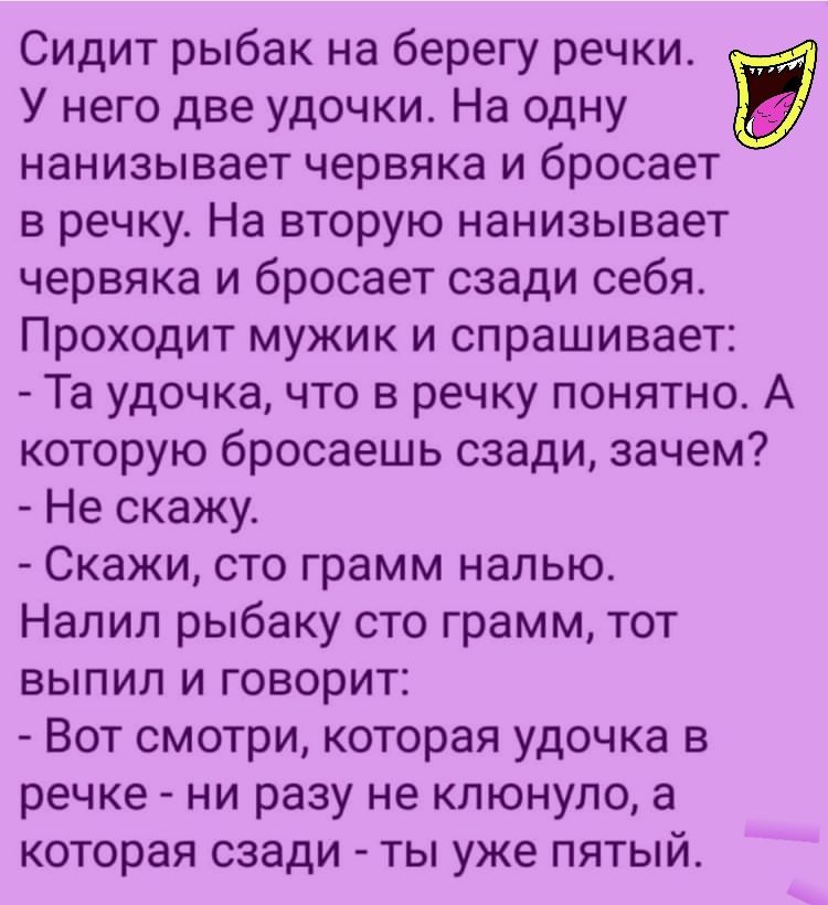 Сидит рыбак на берегу речки У него две удочки На одну нанизывает червяка и бросает в речку На вторую нанизывает червяка и бросает сзади себя Проходит мужик и спрашивает Та удочка что в речку понятно А которую бросаешь сзади зачем Не скажу Скажи сто грамм налью Налил рыбаку сто грамм тот выпил и говорит Вот смотри которая удочка в речке ни разу не клюнуло а которая сзади ты уже пятый