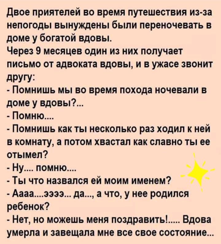 двое приятелей во время путешествия из за непогоды вынуждены были переночевать в доме у богатой вдовы Через 9 месяцев один из них получает письмо от адвоката вдовы и в ужасе звонит дРУГУ1 Помнишь мы во время похода ночевали в доме у вдовы Помню Помнишь как ты несколько раз ходил к ней в комнату а потом хвастал как славно ты ее отымел Ну помню Ты что назвался ей моим именем Ааааээзэ да а что у нее 