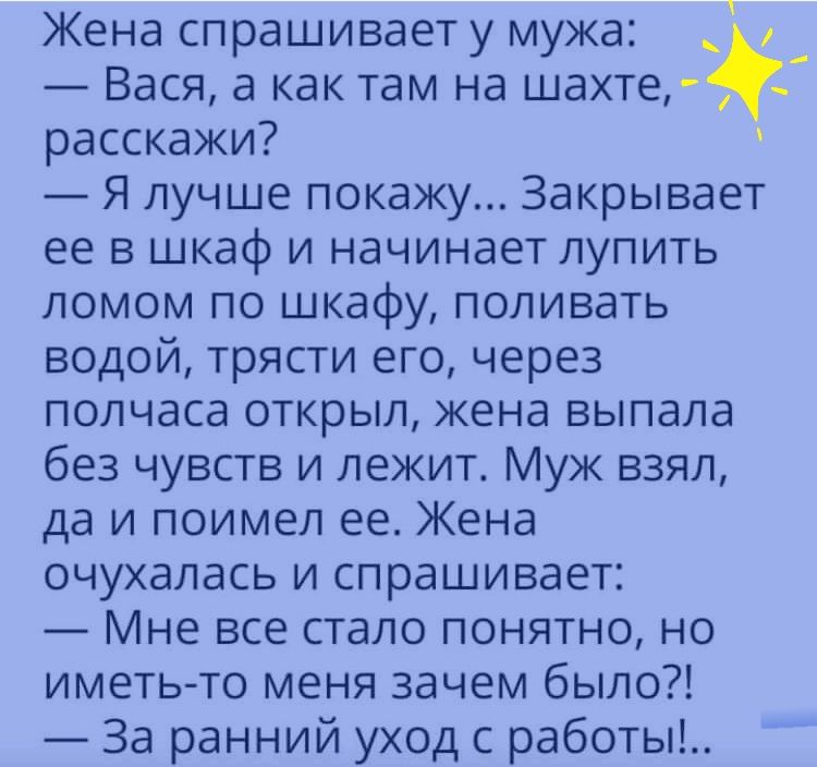Жена спрашивает у мужа _ Вася а как там на шахте расскажи Я лучше покажу Закрывает ее в шкаф и начинает лупить ломом по шкафу поливать водой трясти его через полчаса открыл кена выпала без чувств и лежит Муж взял да и поимел ее Жена очухалась и спрашивает Мне все стало понятно но иметь то меня зачем было За ранний уход с работы