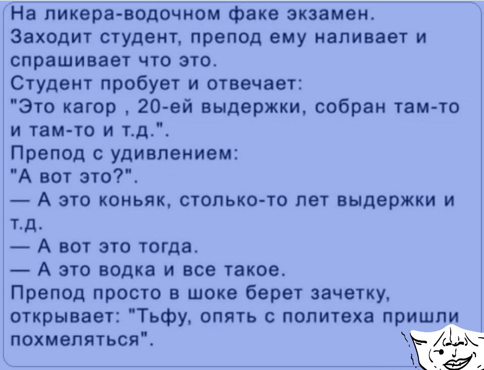 На пикера водочном факе экзамен Заходит студент препод ему наливает и спрашивает что это Студент пробует и отвечает Это кагор 20ей выдержки собран там то и там то и тд Препод с удивлением А вот это А это коньяк столько то лет выдержки и тд А вот это тогда А это водка и все такое Препод просто в шоке берет зачетку открывает Тьфу опять с политеха пришли похмеляться ЁЁДЁЖ