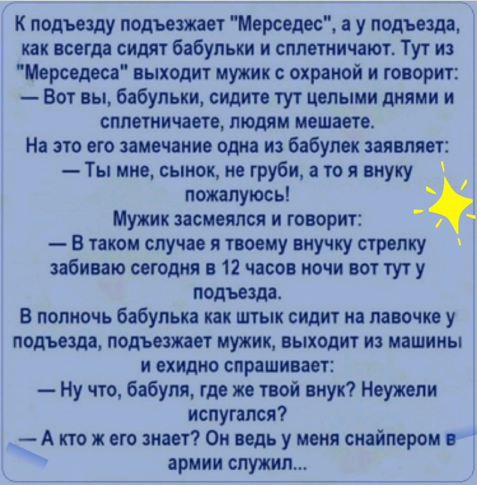 К подъезду подъезжает Мерседес а у подъезда как всегда сидят бабульки и  сплетничают Тут из Мерседеса выходит мужик с охраной и говорит Вот вы  бабульки сидите тут целыми днями и сплетничаете людям