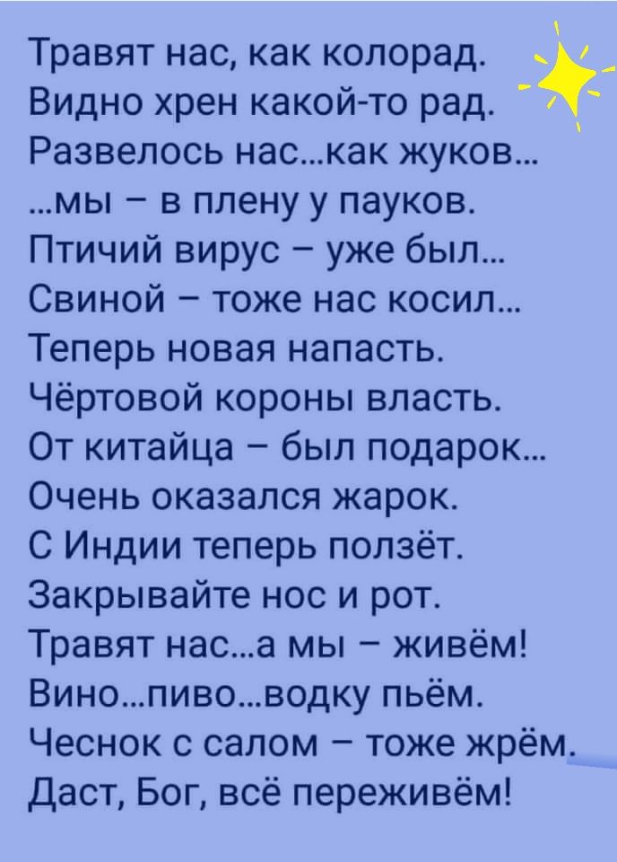 Травят нас как копорад Видно хрен какой то рад Развелось наскак жуков мы в плену у пауков Птичий вирус уже был Свиной тоже нас косил Теперь новая напасть Чёртовой короны власть От китайца был подарок Очень оказался жарок С Индии теперь ползёт Закрывайте нос и рот Травят наса мы живём Винопивоводку пьём Чеснок с салом тоже жрём Даст Бог всё переживём _