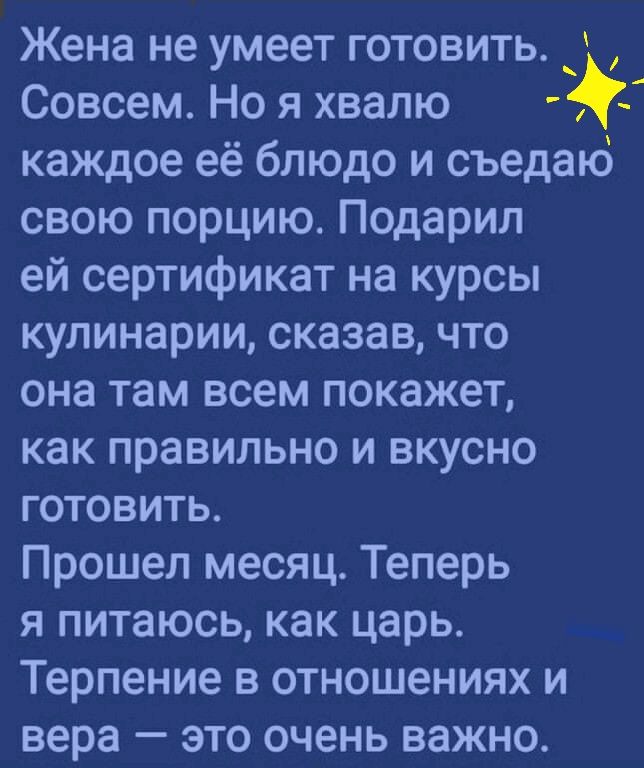 Жена не умеет готовить Совсем Но я хвалю каждое её блюдо и съедаъо свою порцию Подарил ей сертификат на курсы кулинарии сказав что она там всем покажет как правильно и вкусно готовить Прошел месяц Теперь я питаюсь как царь Терпение в отношениях и вера это очень важно