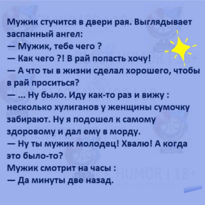 Мужик стучится в двери рая Выглядывает заспанный ангел Мужик тебе чего _с Как чего В рай попасть хочу А что ты в жизни сделал хорошего чтобы в рай проситься Ну было Иду как то раз и вижу несколько хулиганов у женщины сумочку забирают Ну я подошел к самому здоровому и дал ему в морду Ну ты мужик молодец Хвалюі А когда это было то Мужик смотрит на часы да минуты две назад