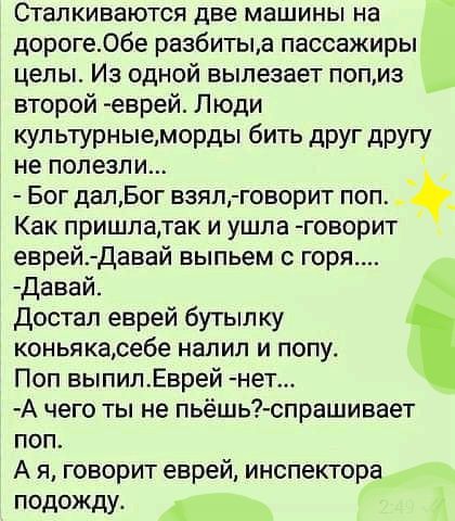 Сталкиваются две машины на дорогеОбе разбитыд пассажиры целы Из одной вылезает попиз второй еврей Люди кул ьтурные морды бить друг другу не полегли Бог далБог взял говорит поп _ Как пришлатак и ушла говорит еврей Давай выпьем горя давай достал еврей бутып ку коньякаребе налил и попу Поп выпилЕврей нет А чего ты не пьёшь спрашивает поп А я говорит еврей инспектора подожду