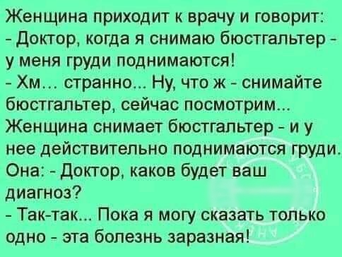 Женщина приходит к врачу и говорит доктор когда я снимаю бюстгальтер у меня груди поднимаются Хм странно Ну что ж снимайте бюстгальтер сейчас посмотрим Женщина снимает бюстгальтер и у нее действительно поднимаются груди Она Доктор каков будет ваш диагноз Так так Пока я могу сказать только одно эта болезнь заразная