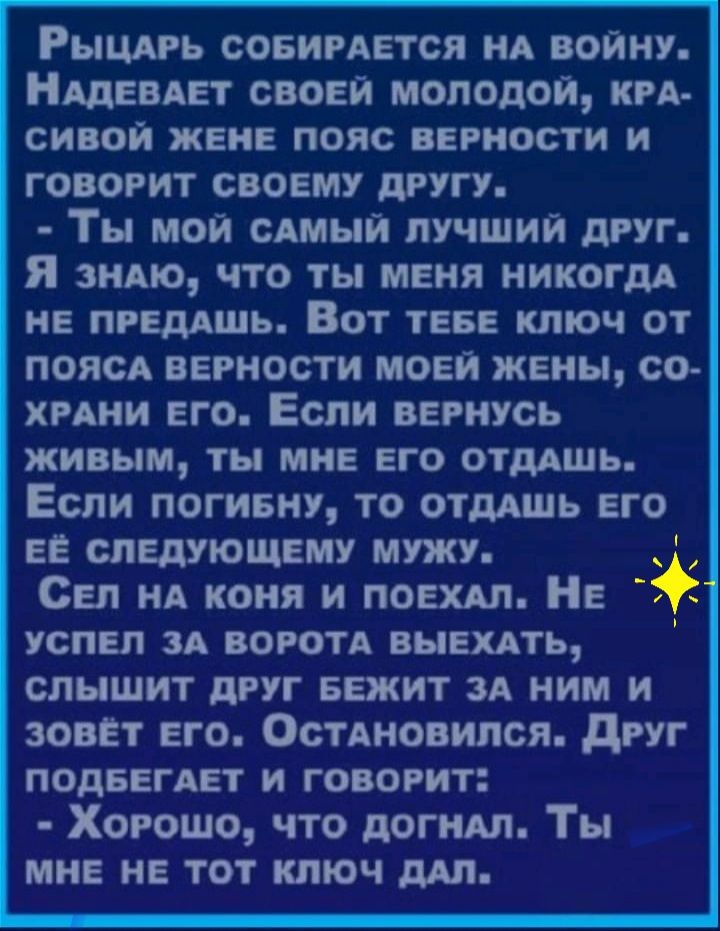 Рыцдрь совирдется НА войну АДЕВАЕТ своей молодой КРА СИВОЙ ЖЕНЕ ПОЯС ВЕРНОСТИ И говорит своему другу Ты мой сдмыи лучший друг я знАю что ты меня никогда НЕ ПРЕДАШЬ ВОТ ТЕБЕ КЛЮЧ ОТ поясА верности моей жены со хрдни его Если вернусь живым ты мне его отдашь Если логивну то ОТдАШЬ его на следующему мужу Сел НА коня и лоехдл Не успел зд воротд выехдть слышит друг БЕЖИТ зА ним и зовёт его ОстАновился д