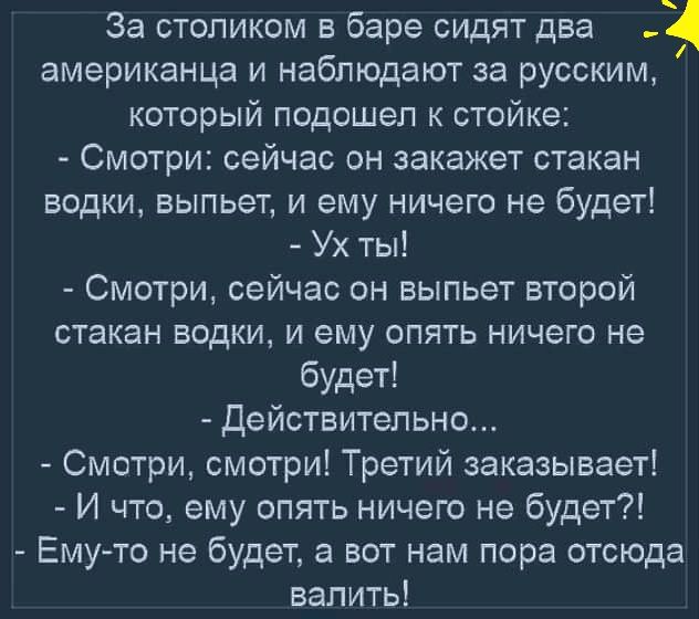 За столиком в баре сидят два американца и наблюдают за русским который подошел к стойке Смотри сейчас он закажет стакан водки выпьет и ему ничего не будет Ух ты Смотри сейчас он выпьет второй стакан водки и ему опять ничего не будет Действительно Смотри смотри Третий заказывает И что ему опять ничего не будет Ему то не будет а вот нам пора отсюда валить