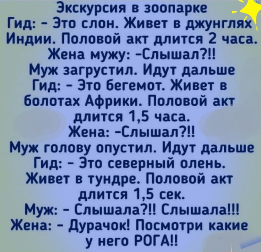 Экскурсия в зоопарке Гид Это слон Живет в джунгляй Индии Половой акт длится 2 часа Жена мужу Слышал Муж загрустил Идут дальше Гид Это бегемот Живет в болотах Африки Половой акт длится 15 часа Жена Слышал Муж голову опустил Идут дальше Гид Это северный олень Живет в тундре Половой акт длится 15 сек Муж Слышала Слышала Жена дУрачок Посмотри какие у него РОГА