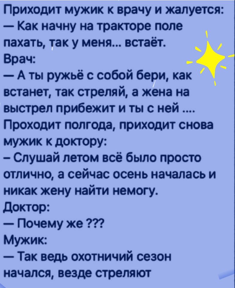 Приходит мужик к врачу и жалуется Как начну на тракторе попе пахать так у меня встает о Врач А ты ружьё с собой бери как встанет так стреляй а жена на выстрел прибежит и ты с ней Проходит полгода приходит снова мужик к доктору Слушай летом всё было просто отлично а сейчас осень началась и никак жену найти немогу доктор Почему же Мужик Так ведь охотничий сезон начался везде стреляют