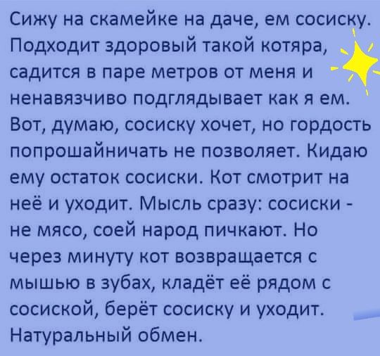 Сижу на скамейке на даче ем сосиску Подходит здоровый такой котяра садится в паре метров от меня и ненавязчиво подглядывает как я ем Вот думаю сосиску хочет но гордость попрошайничать не позволяет Кидаю ему остаток сосиски Кот смотрит на неё и уходит Мысль сразу сосиски не мясо соей народ пичкают Но через минуту кот возвращается с мышью в зубах кладёт её рядом с сосиской берёт сосиску и уходит Нат