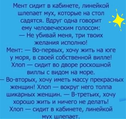 Мент сидит в кабинете линейкой шлепает мух неторые на стол садятся Вдруг Одна гостит ЕМУ ИМ 2 Не убивай меня три твоих желания исполню Мент Вспервых хочу жить на юге у моря в своей собственной вилле Хлоп сидит во дворе роскошной ВИЛЛЫ С видом на море Во втрых хочу иметь мт прекрасных женщин Хпоп вокруг него толпа шикарных жеошшн втретьик хочу юрошожитъи ничегонедемгь Хлоп сиди г кабинете линейкой 