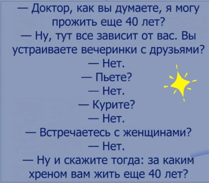 Доктор как вы думаете я могу прожить еще 40 лет Ну тут все зависит от вас Вы устраиваете вечеринки с друзьями Нет Пьете Нет Курите Нет Всгречаетесь с женщинами Нет Ну и скажите тогда за каким хреном вам жить еще 40 лет