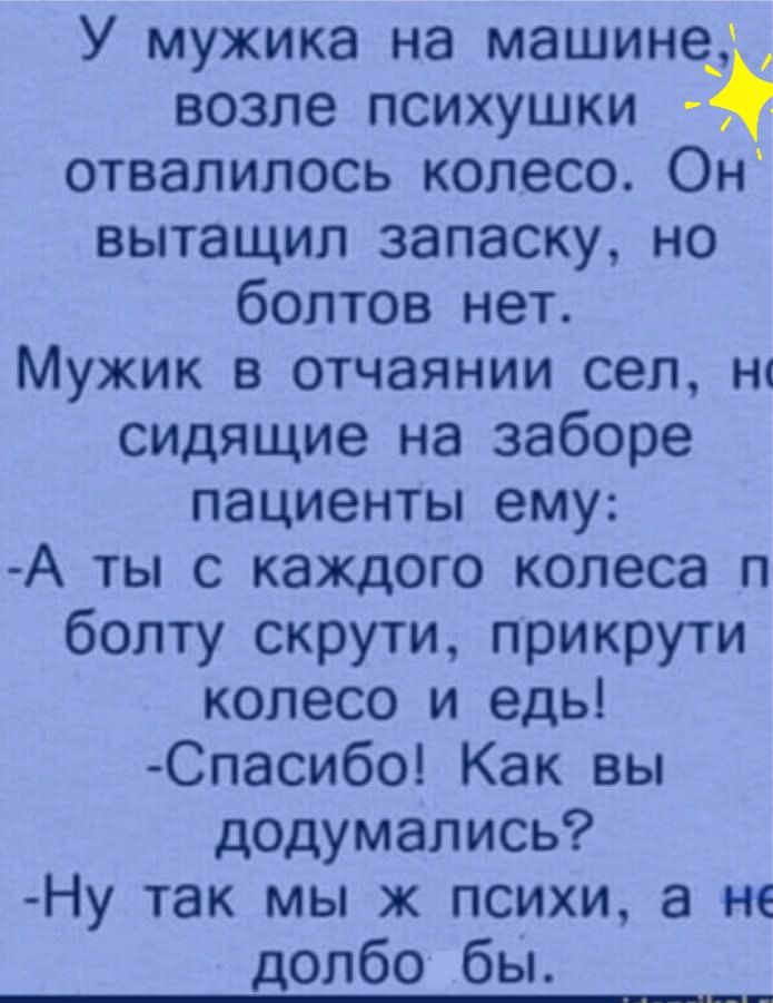 У мужика на машинед возле психушки отвалилось колесо Он вытащил запаску но болтов нет Мужик в отчаянии сел сидящие на заборе пациенты ему А ты с каждого колеса п болту скрути прикрути колесо и едь Спасибо Как вы додумались Ну так мы ж психи а не долбо бы