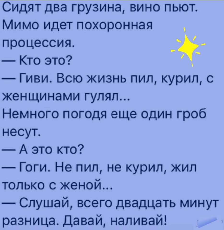 Сидят два грузина вино пьют Мимо идет похоронная процессия Кто это Гиви Всю жизнь пил курил с женщинами гулял Немного погодя еще один гроб несут А это кто Гоги Не пил не курил жил только с женой Слушай всего двадцать минут разница Давай наливай