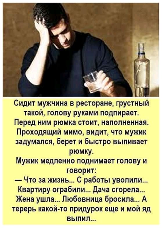 Сидит мужчина в ресторане грустный такой голову руками подпирает Перед ним рюмка стоит наполненная Проходящий мимо видит что мужик задумался берет и быстро выпивает рюмку Мужик медленно поднимает голову и говорит Что за жизнь С работы уволили Квартиру ограбили Дача сгорела Жена ушла Любовница бросила А терерь какойто придурок еще и мой яд выпил