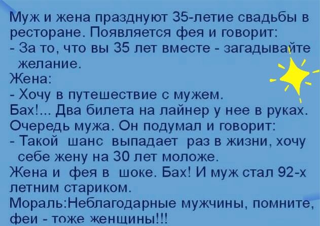 Муж и жена празднуют 35петие свадьбы в ресторане Появпяется фея и говорит За то что вы 35 лет вместе загадывайте желание Жена Хочу в путешествие с мужем Бах Два билета на лайнер у нее в руках Очередь мужа Он подумал и говорит Такой шанс выпадает раз в жизни хочу себе жену на 30 лет моложе Жена и фея в шоке Бах И муж стал 92х летним стариком МорапьНебпагодарные мужчины помните феи тоже женщины