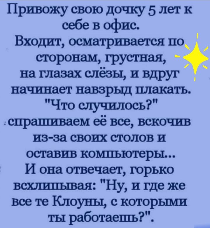 Привожу свою дочку 5 лет к себе в офис Входит осматривается по сторонам__грустная на глазах слезы и вдруг _ начинает навзрыд плакать Что случилось спрашиваем её все вскочив из за своих столов и оставив компьютеры И она отвечает горько всхлипывая Ну и где же все те Клоуны с которыми ты работаешь