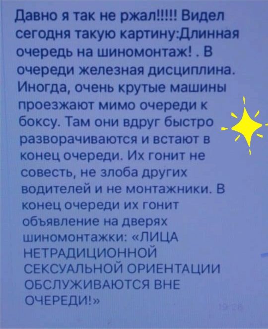 давно я так не ржал Видел сегодня такую картинудлинная очередь на шиномонтаж В очереди железная дисциплина Иногда очень крутые машины проезжают мимо очереди к боксу Там они вдруг быстро _ разворачиваются и встают в 1 конец очереди Их гонит не совесть не злоба ЦПУгих водителей и не монтажники В конец очереди ИХ ГОНИТ объявление на дверях шиномонтажки ЛИЦА НЕТРАДИЦИОННОЙ СЕКСУАЛЬНОЙ ОРИЕНТАЦИИ ОБСЛУ