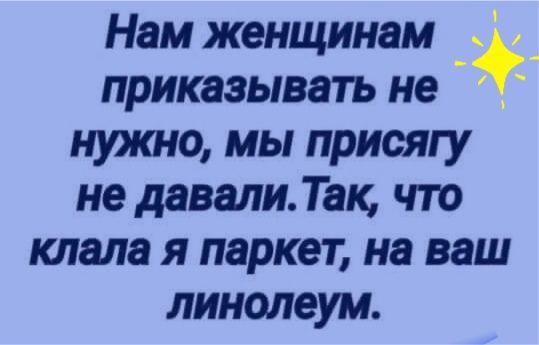 Нам женщинам _ приказывать не А нужно мы присягу не давали Так что клада я паркет на ваш линолеум