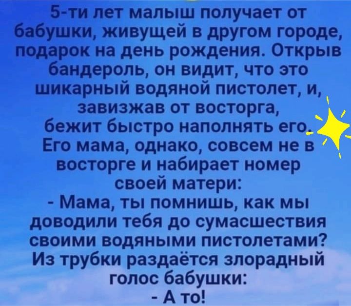 5 ти лет малыш получает от бабушки живущей в другом городе подарок на день рождения Открыв бандероль он видит что это шикарный водяной пистолет и завизжав от восторга бежит быстро наполнять его Его мама однако совсем не в восторге и набирает номер своей матери Мама ты помнишь как мы доводили тебя до сумасшествия своими водяными пистолетами Из трубки раздаётся злорадный голос бабушки А то