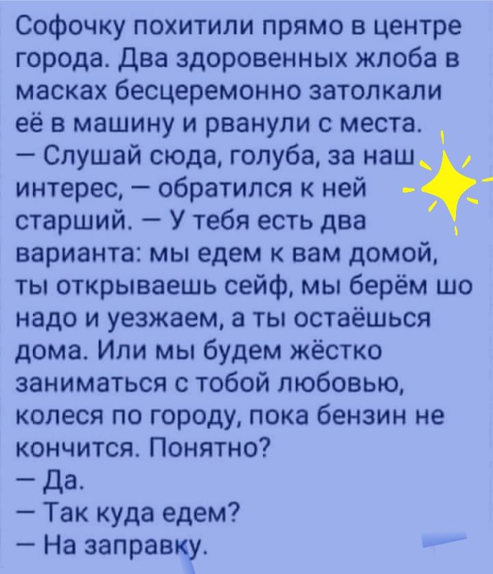 Софочку похитили прямо в центре города Два здоровенных жлоба в масках бесцеремонно затолкали её в машину и рванули с места Слушай сюда голуба за наш интерес обратился к ней _ старший У тебя есть два варианта мы едем к вам домой ты открываешь сейф мы берём шо надо и уезжаем а ты остаёшься дома Или мы будем жёстко заниматься с тобой любовью копеся по городу пока бензин не кончится Понятно Да Так куд