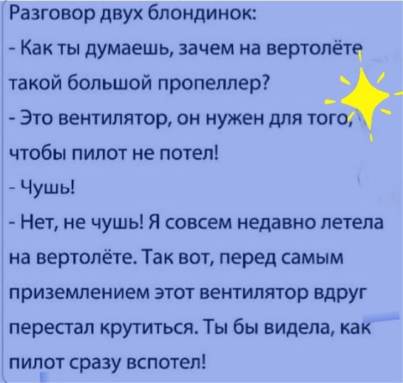 Разговор двух блондинок Как ты думаешь зачем на вертолете такой большой пропеллер ЭТО ВЕНТИЛЯТОР ОН нужен дЛЯ ТОГО чтобы пилот не потел Чушь Нет не чушь Я совсем недавно летела на вертолёте Так вот перед самым приземлением ЭТОТ ВЕНТИЛЯТ0р вдруг перестал крутиться Ты бы видела как пилот сразу вспотеп