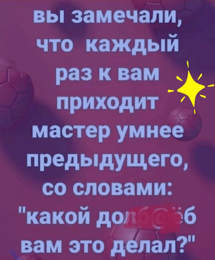 вы замечаЁщ что каждый раз к _вам _ приходит мастер умнее предыдущего со словами какой до 6 вам это делап