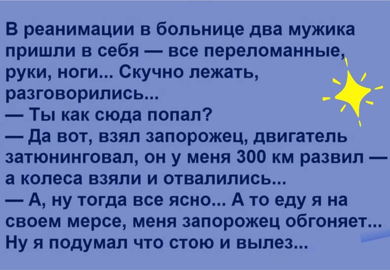 В реанимации в больнице два мужика пришли в себя все переломанные руки ноги Скучно лежать разговорились Ты как сюда попал да вот взял запорожец двигатель затюнинговал он у меня 300 км развил а колеса взяли и отвалились А ну тогда все ясно А то еду я на своем мерсе меня запорожец обгоняет Ну я подумал что стою и вылез