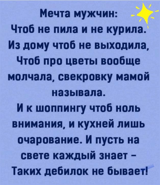 Мечта мужчин Чтоб не пила и не курила Из дому чтоб не выходила Чтоб про цветы вообще молчала свекровку мамой называла И к шоппингу чтоб ноль внимания и кухней лишь очарование И пусть на свете каждый знает Таких дебилок не бывает