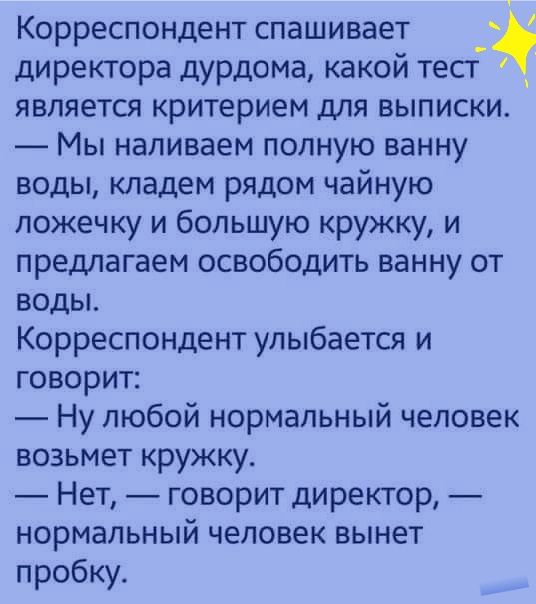 Корреспондент спашивает директора дурдома какой тест является критерием для выписки Мы наливаем полную ванну воды кладем рядом чайную ложечку и большую кружку и предлагаем освободить ванну от воды Корреспондент улыбается и говорит Ну любой нормальный человек возьмет кружку Нет говорит директор нормальный человек вынет пробку