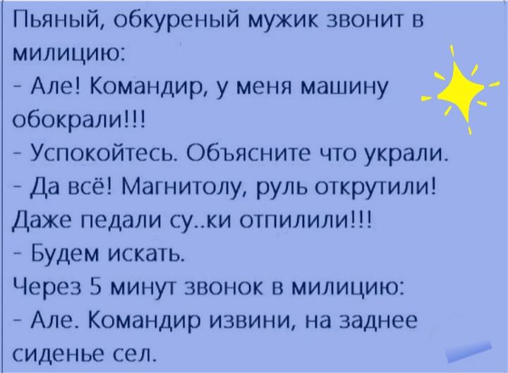 Пьяный обкуреный мужик звонит в милицию Але Командир у меня машину _ обокрали Успокойтесь Объясните что украли Да всё Магнитолу руль открутили Даже педали суки отпилили Будем искать Через 5 минут звонок в милицию Але Командир извини на заднее сиденье сел