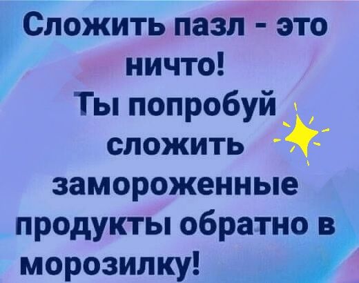 Сложить пазл это ничто Ты попробуй сложить замороженные продукты обратно в морозилку Р